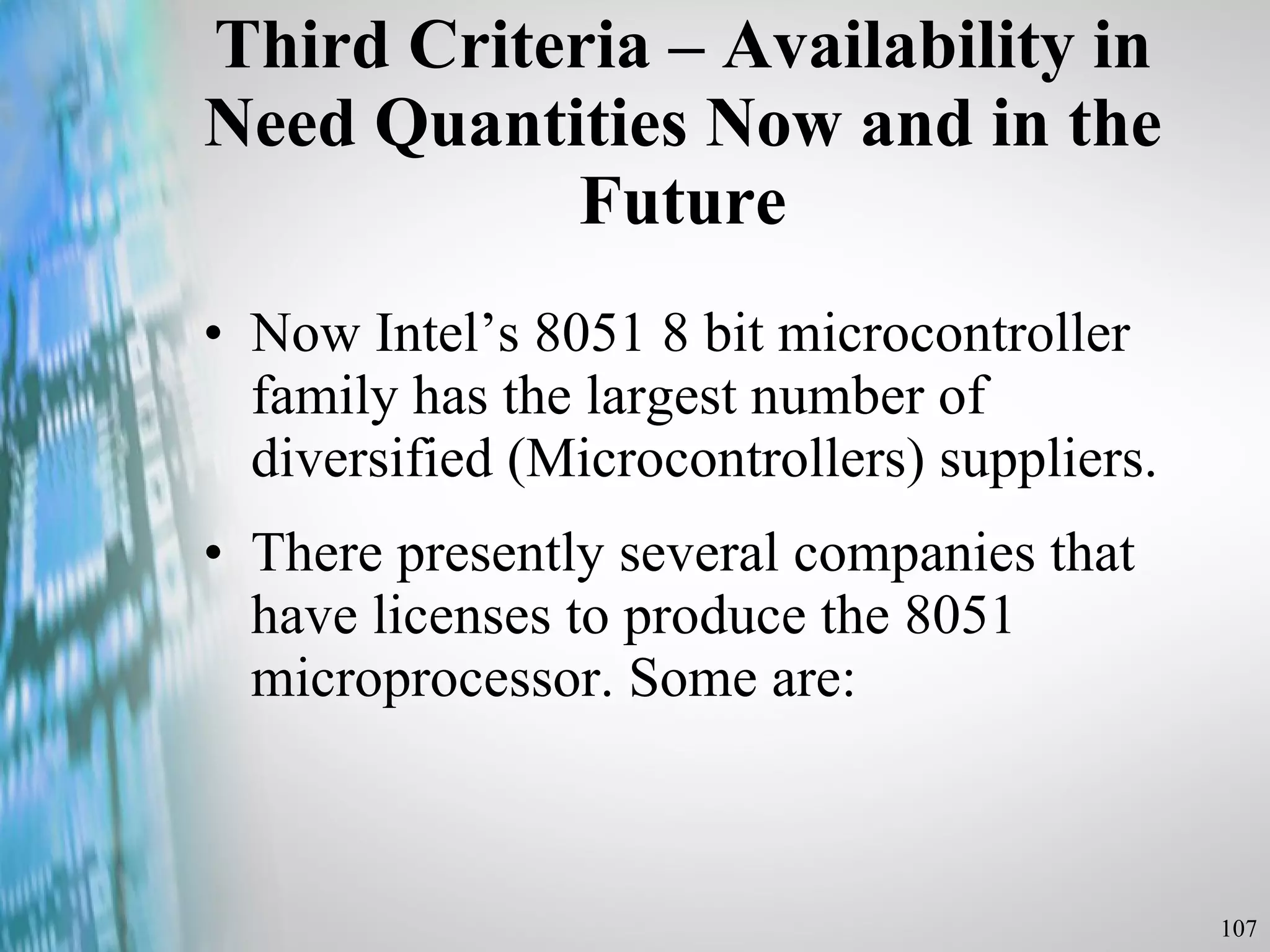 Third Criteria – Availability in Need Quantities Now and in the Future Now Intel’s 8051 8 bit microcontroller family has the largest number of diversified (Microcontrollers) suppliers. There presently several companies that have licenses to produce the 8051 microprocessor. Some are: 