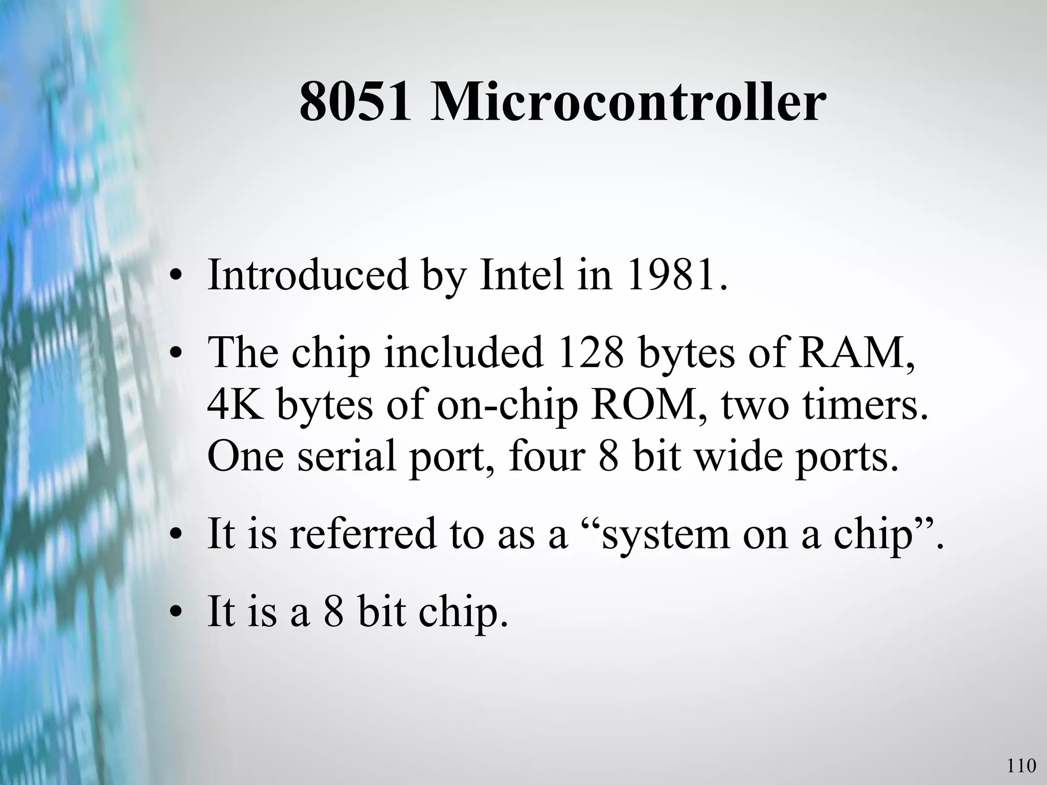 8051 Microcontroller Introduced by Intel in 1981. The chip included 128 bytes of RAM, 4K bytes of on-chip ROM, two timers. One serial port, four 8 bit wide ports. It is referred to as a “system on a chip”. It is a 8 bit chip. 