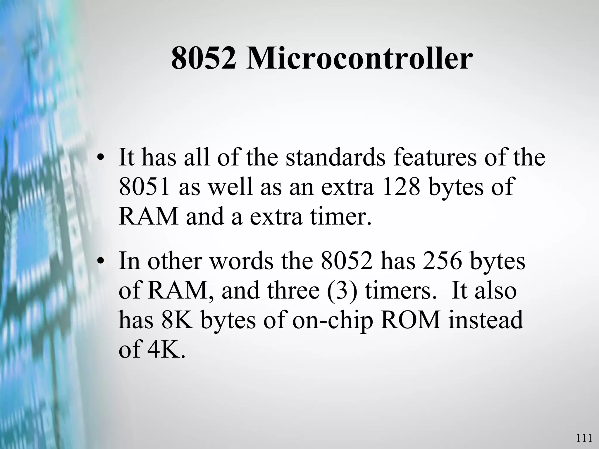 8052 Microcontroller It has all of the standards features of the 8051 as well as an extra 128 bytes of RAM and a extra timer. In other words the 8052 has 256 bytes of RAM, and three (3) timers.  It also has 8K bytes of on-chip ROM instead of 4K.  