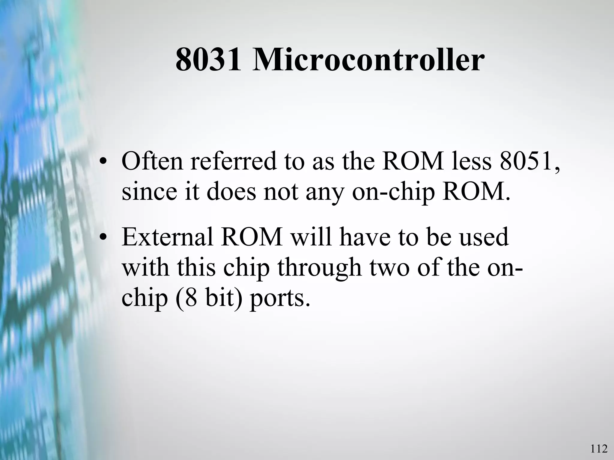 8031 Microcontroller Often referred to as the ROM less 8051, since it does not any on-chip ROM. External ROM will have to be used with this chip through two of the on-chip (8 bit) ports. 