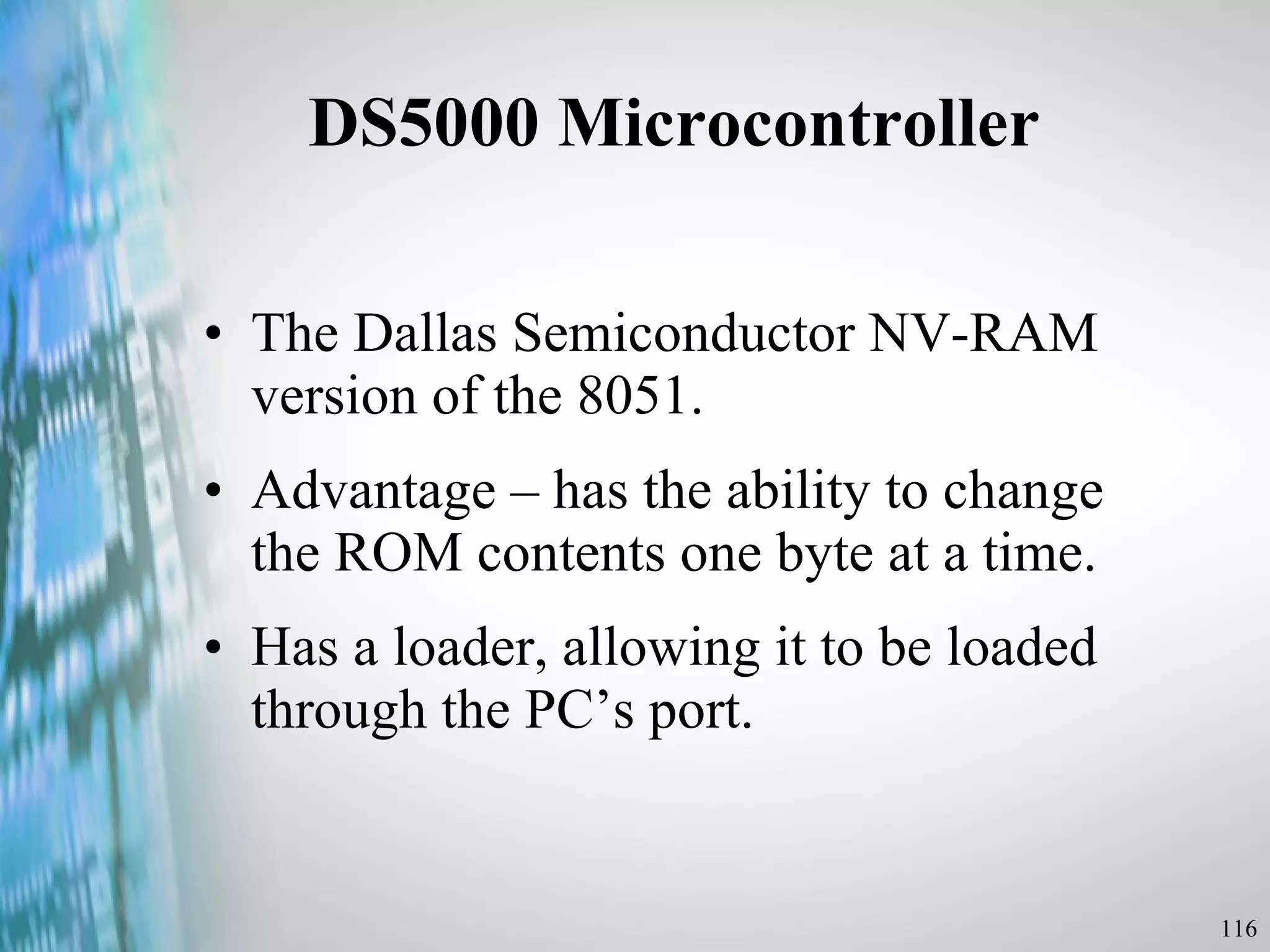 DS5000 Microcontroller  The Dallas Semiconductor NV-RAM version of the 8051. Advantage – has the ability to change the ROM contents one byte at a time. Has a loader, allowing it to be loaded through the PC’s port. 