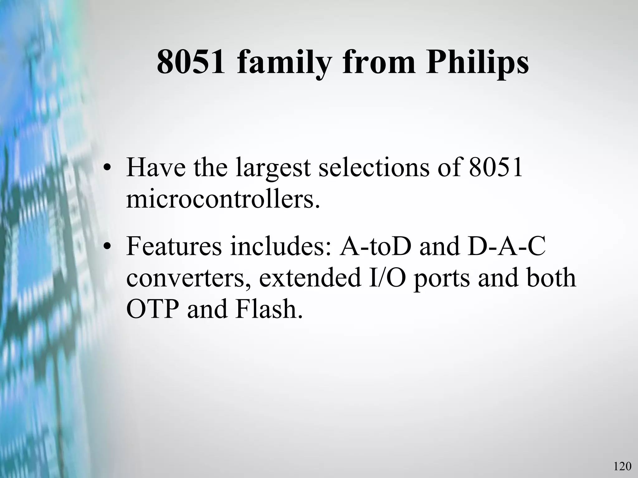 8051 family from Philips Have the largest selections of 8051 microcontrollers. Features includes: A-toD and D-A-C converters, extended I/O ports and both OTP and Flash. 