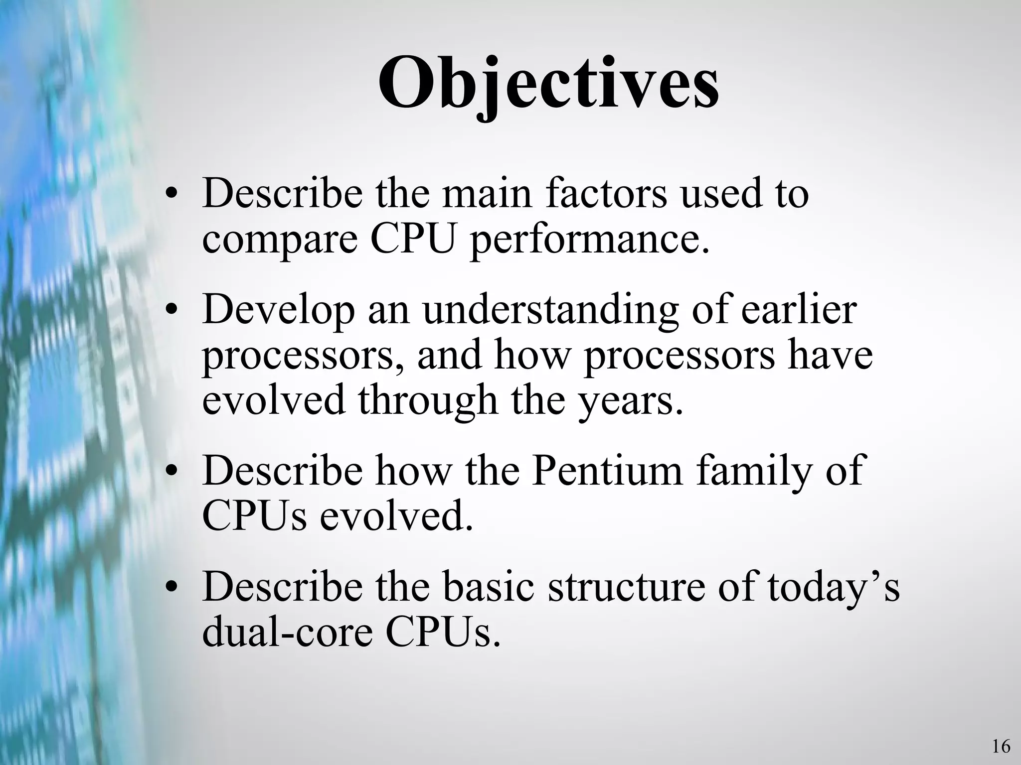 Objectives Describe the main factors used to compare CPU performance. Develop an understanding of earlier processors, and how processors have evolved through the years. Describe how the Pentium family of CPUs evolved. Describe the basic structure of today’s dual-core CPUs. 
