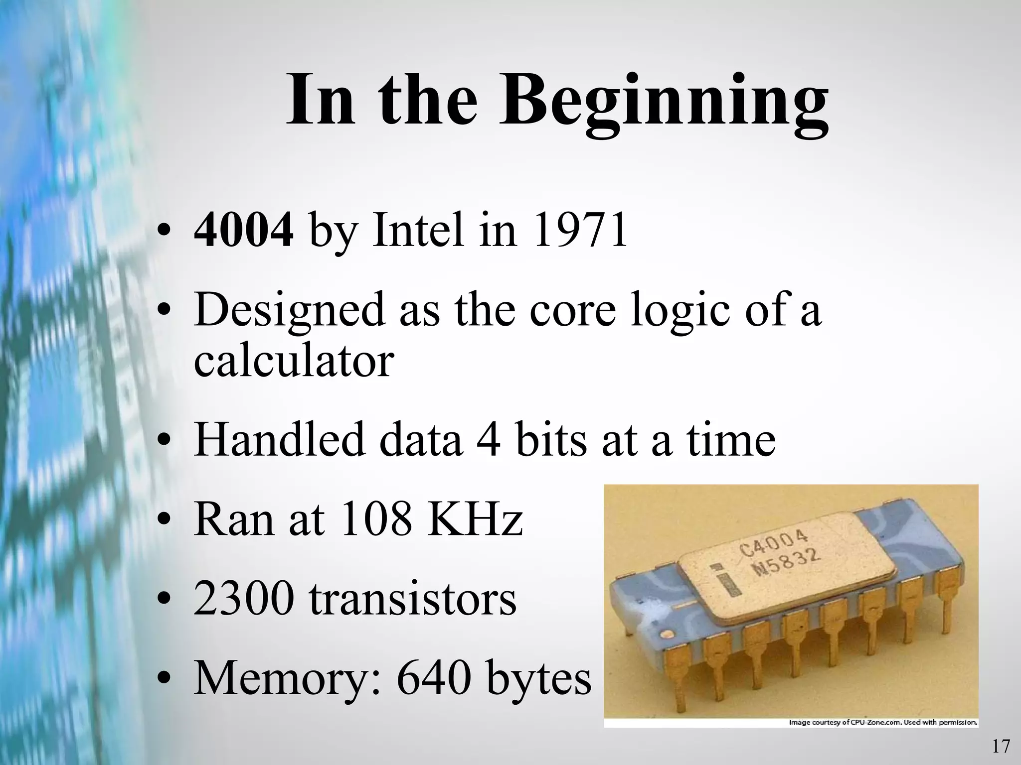 In the Beginning 4004  by Intel in 1971 Designed as the core logic of a calculator Handled data 4 bits at a time Ran at 108 KHz 2300 transistors Memory: 640 bytes 