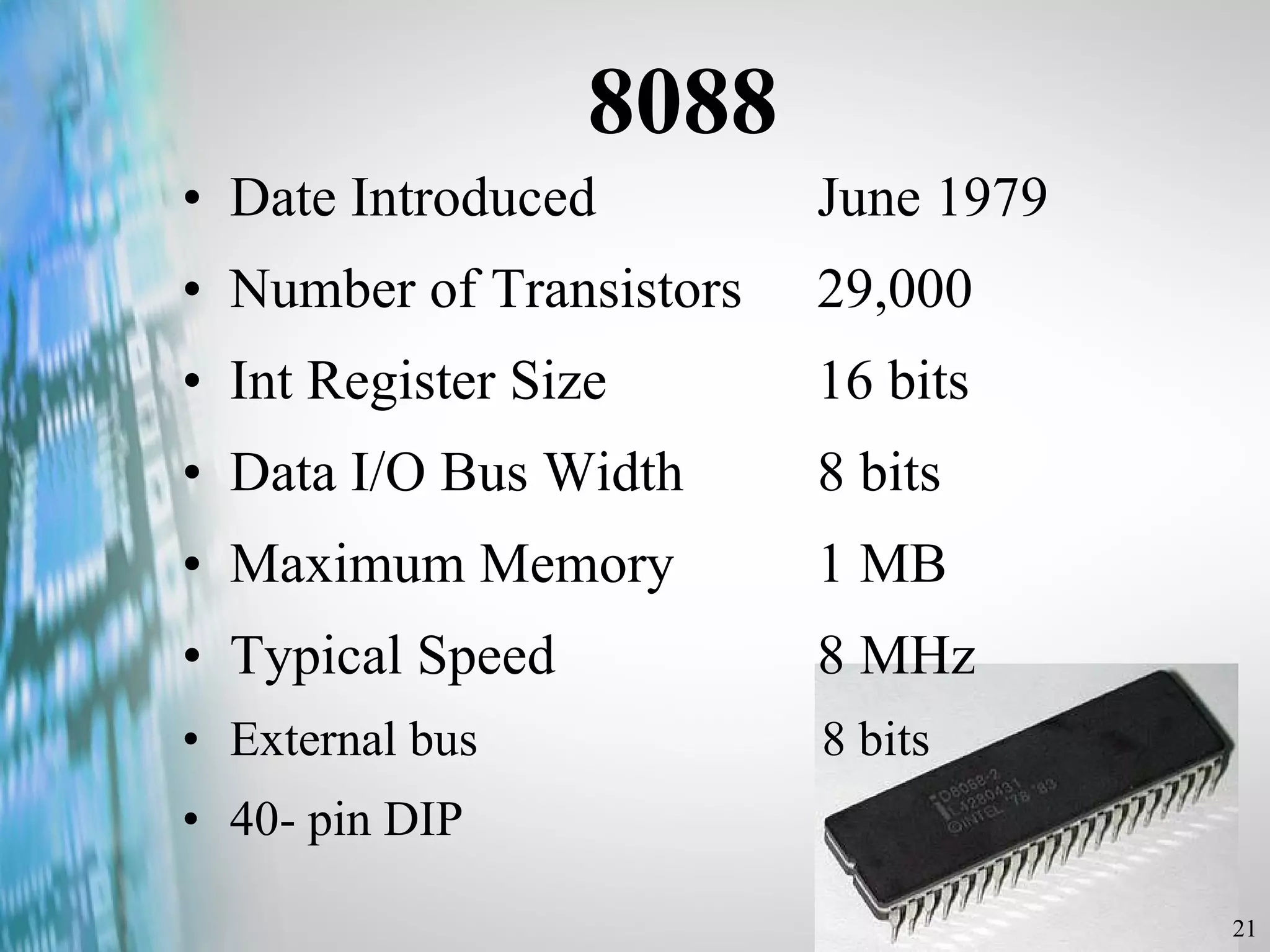 8088 Date Introduced  June 1979 Number of Transistors  29,000 Int Register Size  16 bits Data I/O Bus Width  8 bits Maximum Memory  1 MB Typical Speed  8 MHz External bus  8 bits 40- pin DIP 