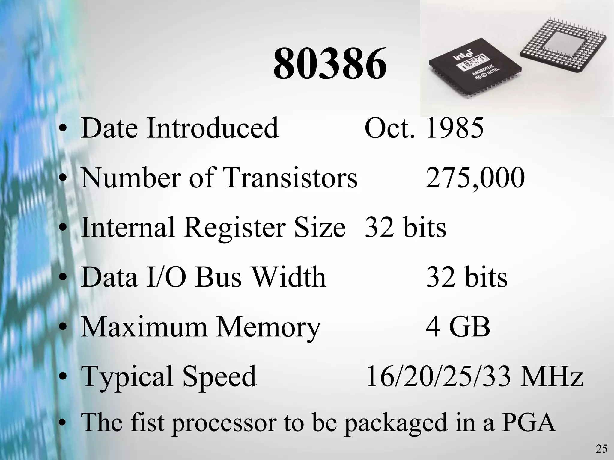 80386 Date Introduced  Oct. 1985 Number of Transistors  275,000 Internal Register Size  32 bits Data I/O Bus Width  32 bits Maximum Memory  4 GB Typical Speed  16/20/25/33 MHz The fist processor to be packaged in a PGA 