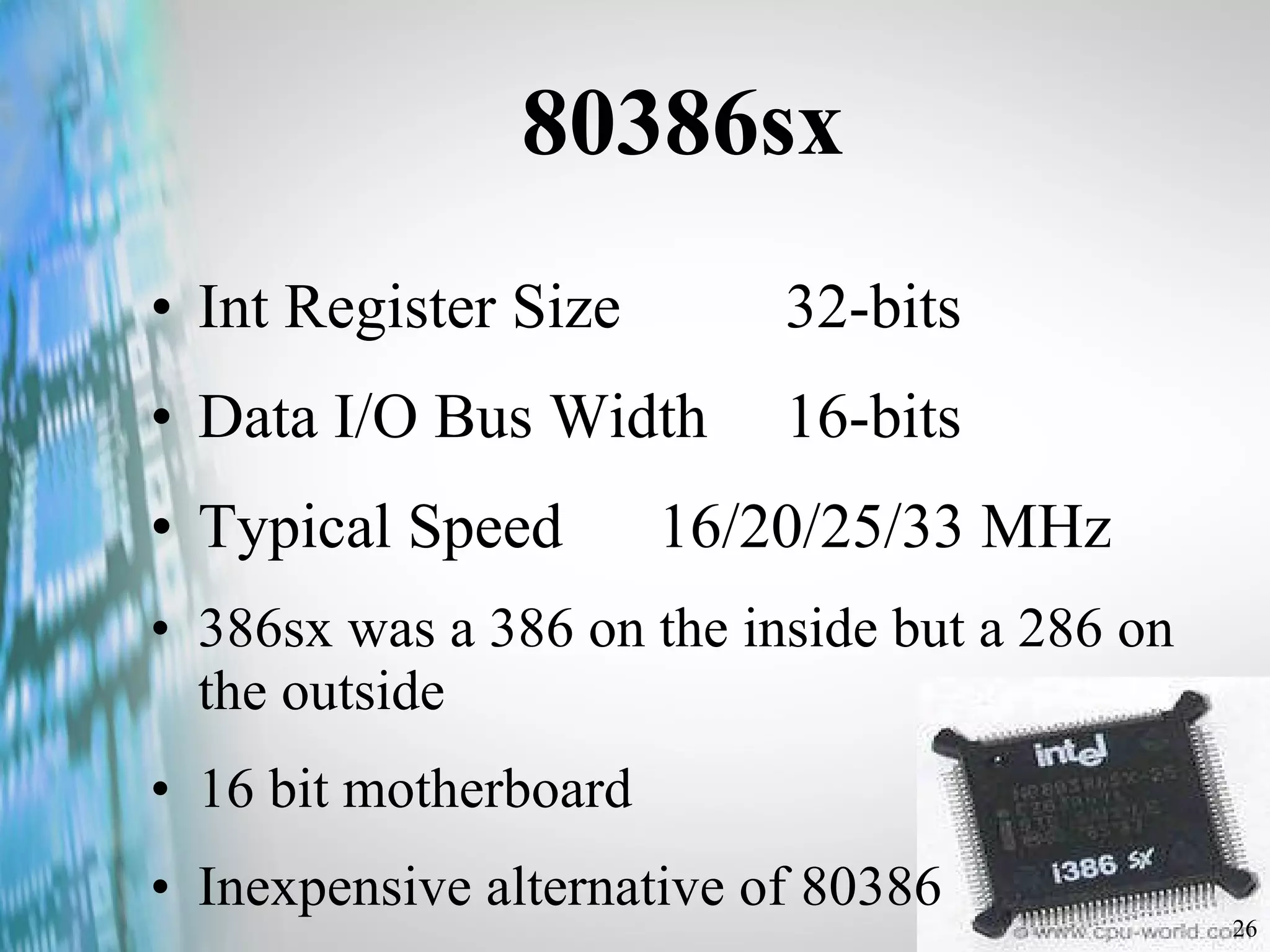 80386sx Int Register Size  32-bits Data I/O Bus Width 16-bits Typical Speed  16/20/25/33 MHz 386sx was a 386 on the inside but a 286 on the outside 16 bit motherboard Inexpensive alternative of 80386 