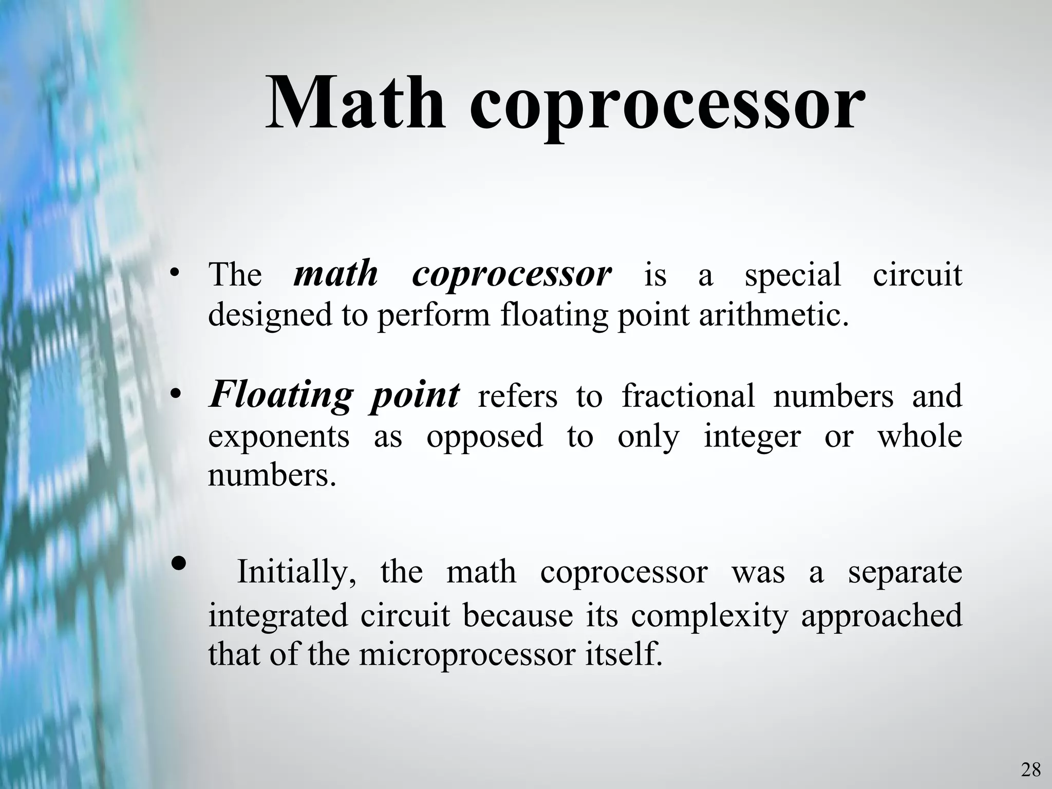 Math coprocessor The  math coprocessor  is a special circuit designed to perform floating point arithmetic.  Floating point  refers to fractional numbers and exponents as opposed to only integer or whole numbers. Initially, the math coprocessor was a separate integrated circuit because its complexity approached that of the microprocessor itself. 