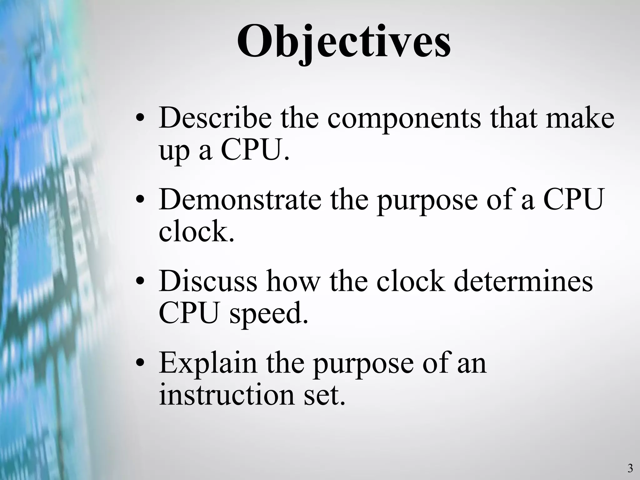 Objectives Describe the components that make up a CPU. Demonstrate the purpose of a CPU clock. Discuss how the clock determines CPU speed. Explain the purpose of an instruction set. 