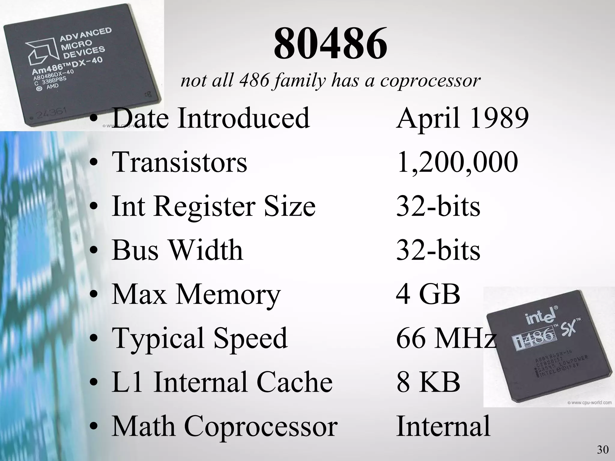 80486 not all 486 family has a coprocessor Date Introduced  April 1989 Transistors  1,200,000 Int Register Size  32-bits Bus Width  32-bits Max Memory  4 GB Typical Speed 66 MHz L1 Internal Cache  8 KB Math Coprocessor  Internal 