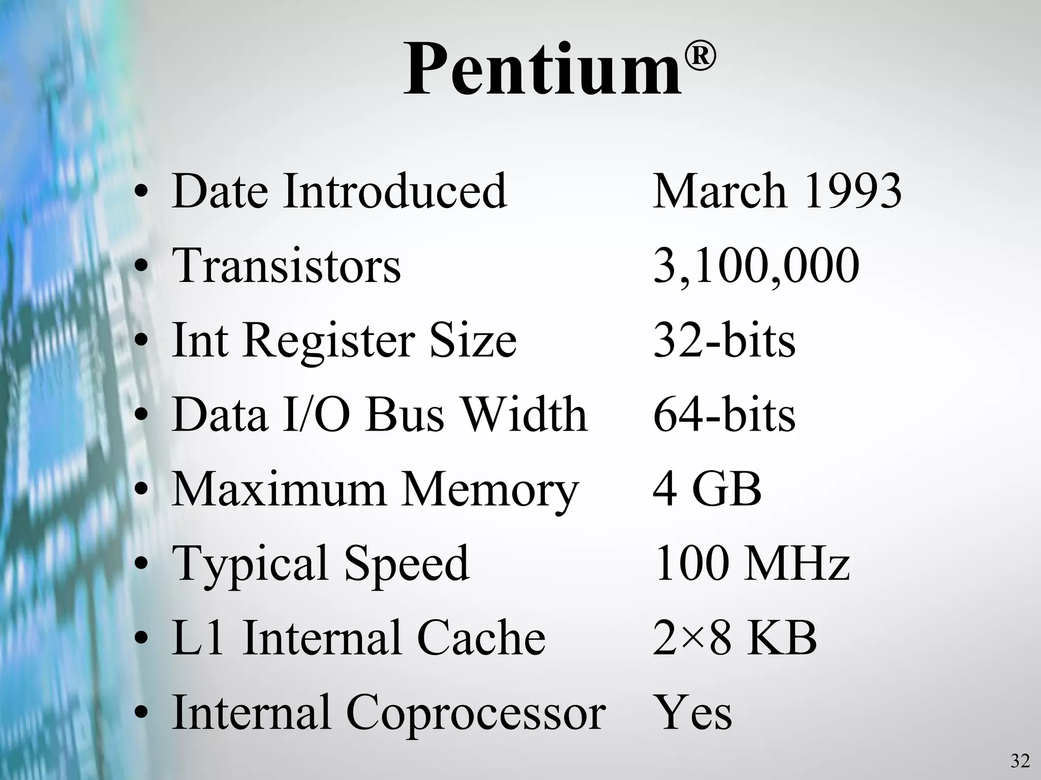 Pentium ® Date Introduced  March 1993 Transistors  3,100,000 Int Register Size  32-bits Data I/O Bus Width  64-bits Maximum Memory  4 GB Typical Speed  100 MHz L1 Internal Cache  2×8 KB Internal Coprocessor  Yes 