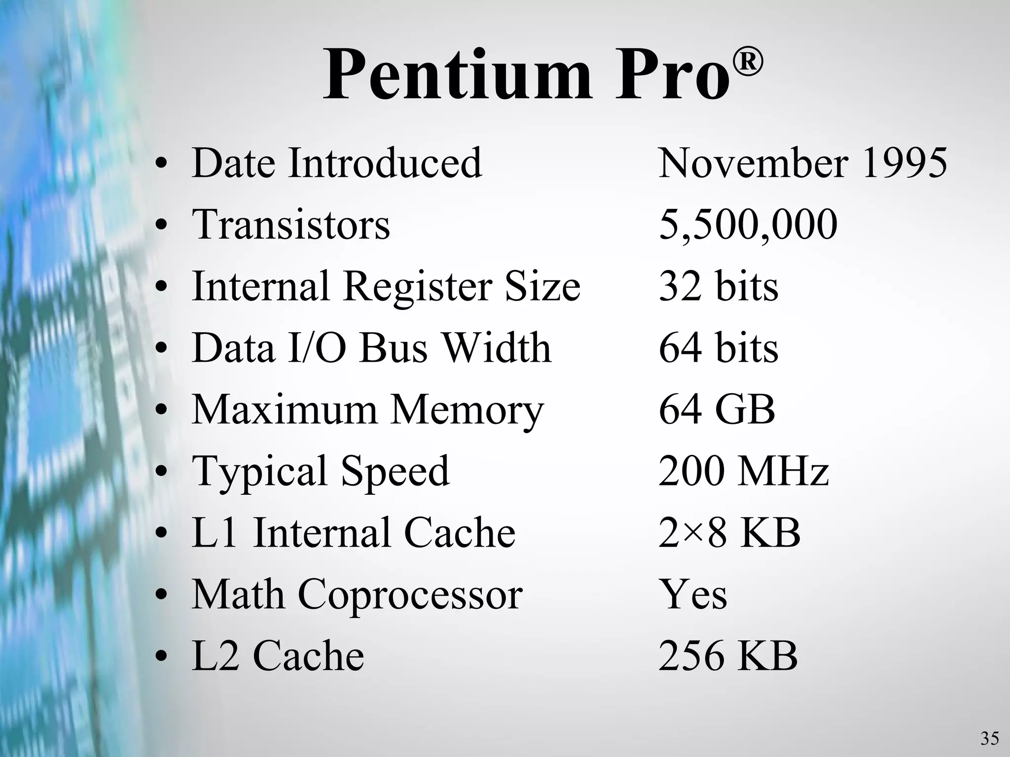 Pentium Pro ® Date Introduced  November 1995 Transistors  5,500,000 Internal Register Size  32 bits Data I/O Bus Width  64 bits Maximum Memory  64 GB Typical Speed  200 MHz L1 Internal Cache  2×8 KB Math Coprocessor  Yes L2 Cache  256 KB 