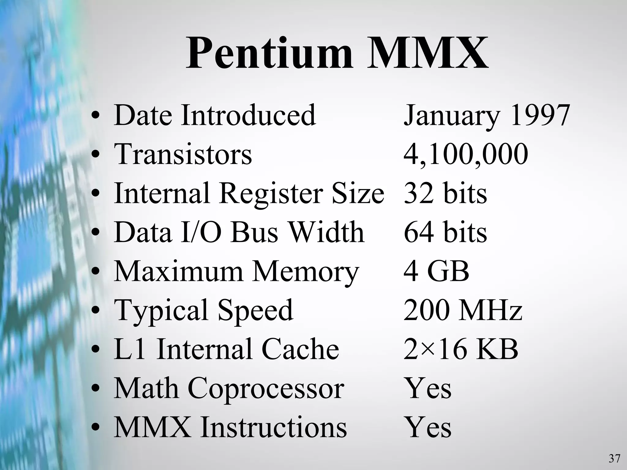 Pentium MMX Date Introduced  January 1997 Transistors  4,100,000 Internal Register Size  32 bits Data I/O Bus Width  64 bits Maximum Memory 4 GB Typical Speed  200 MHz L1 Internal Cache  2×16 KB Math Coprocessor  Yes MMX Instructions  Yes 