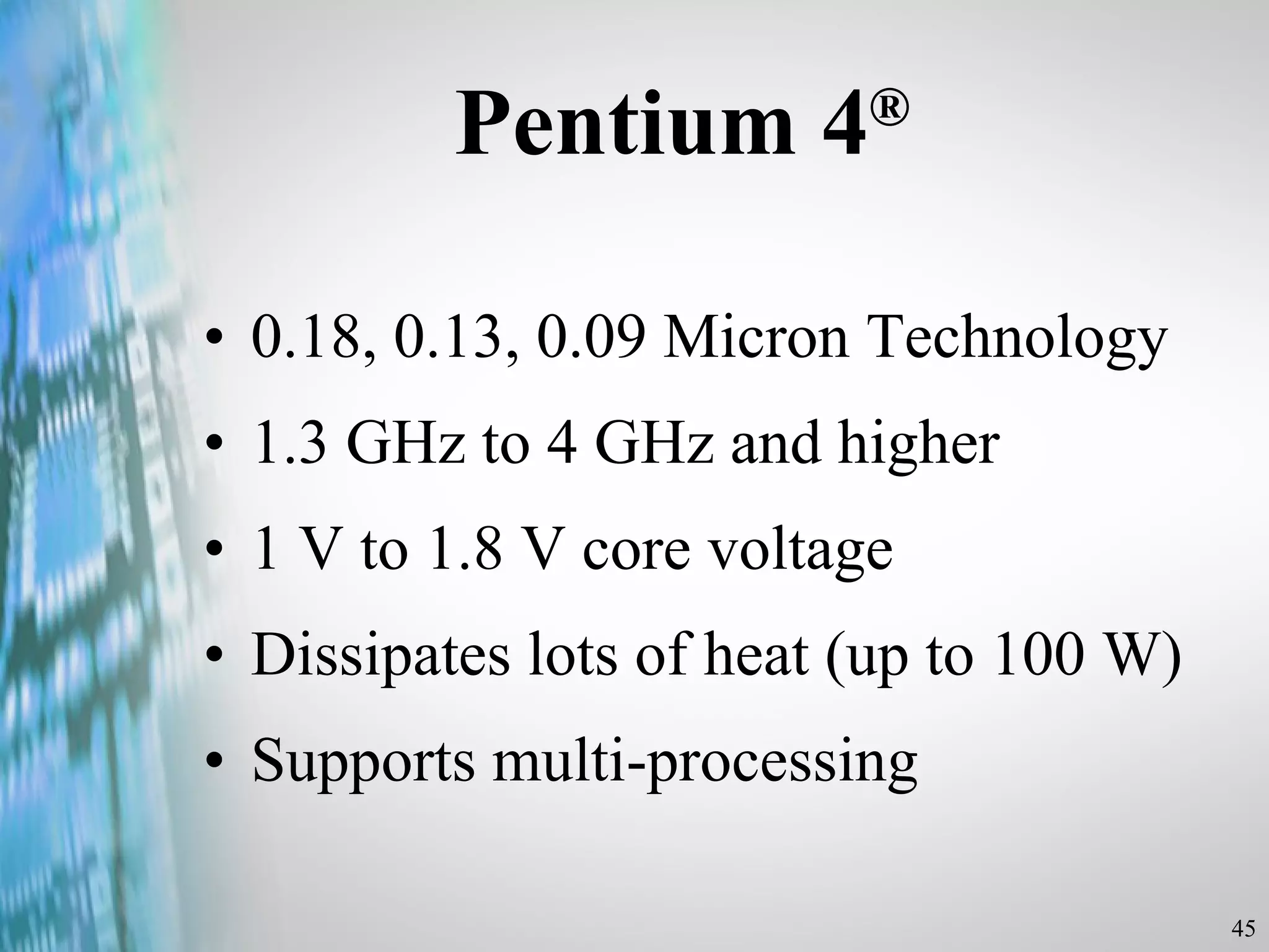Pentium 4 ® 0.18, 0.13, 0.09 Micron Technology 1.3 GHz to 4 GHz and higher 1 V to 1.8 V core voltage Dissipates lots of heat (up to 100 W) Supports multi-processing 