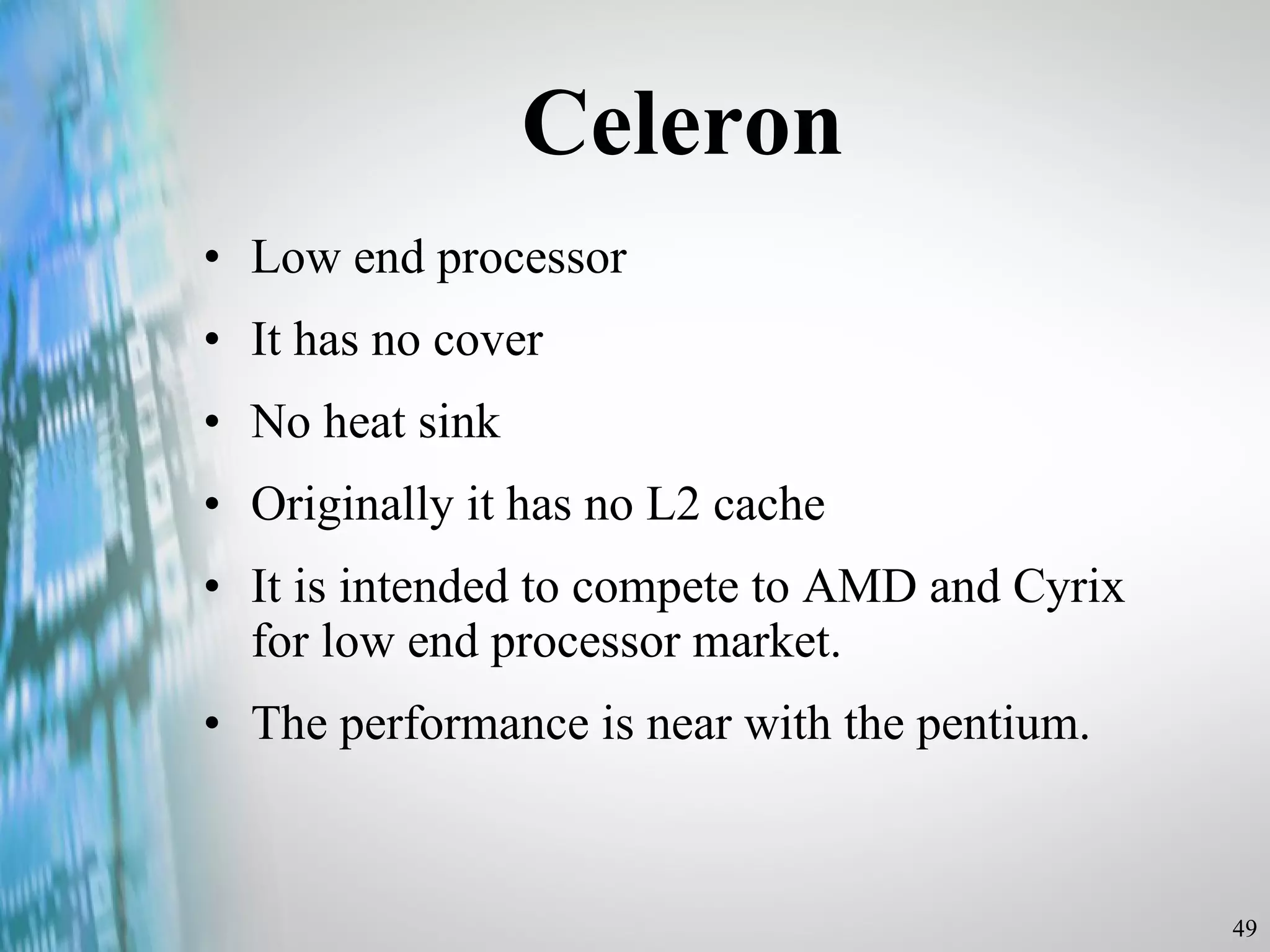 Celeron Low end processor It has no cover No heat sink Originally it has no L2 cache It is intended to compete to AMD and Cyrix for low end processor market. The performance is near with the pentium. 
