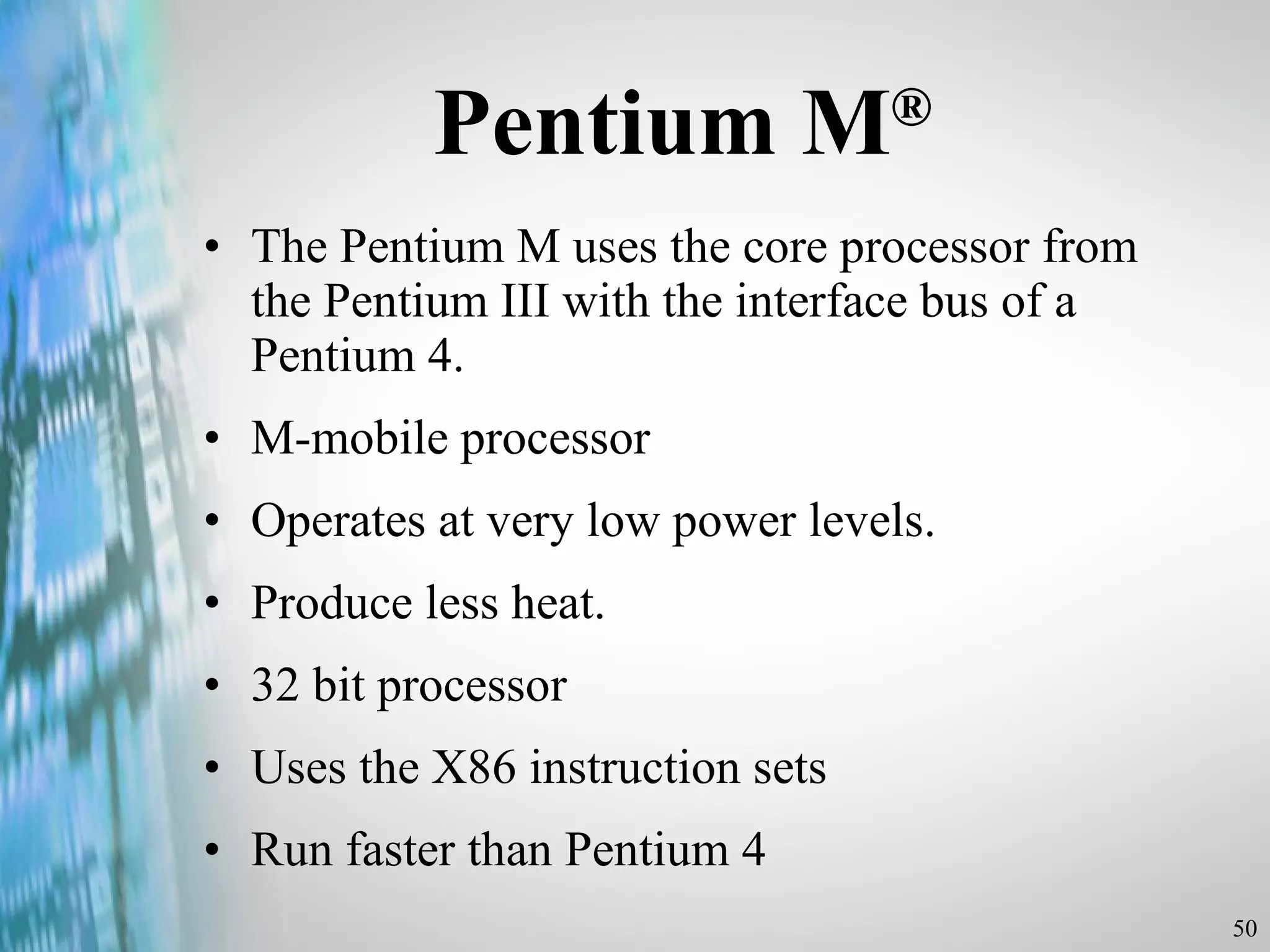 Pentium M ® The Pentium M uses the core processor from the Pentium III with the interface bus of a Pentium 4. M-mobile processor Operates at very low power levels. Produce less heat. 32 bit processor  Uses the X86 instruction sets Run faster than Pentium 4 