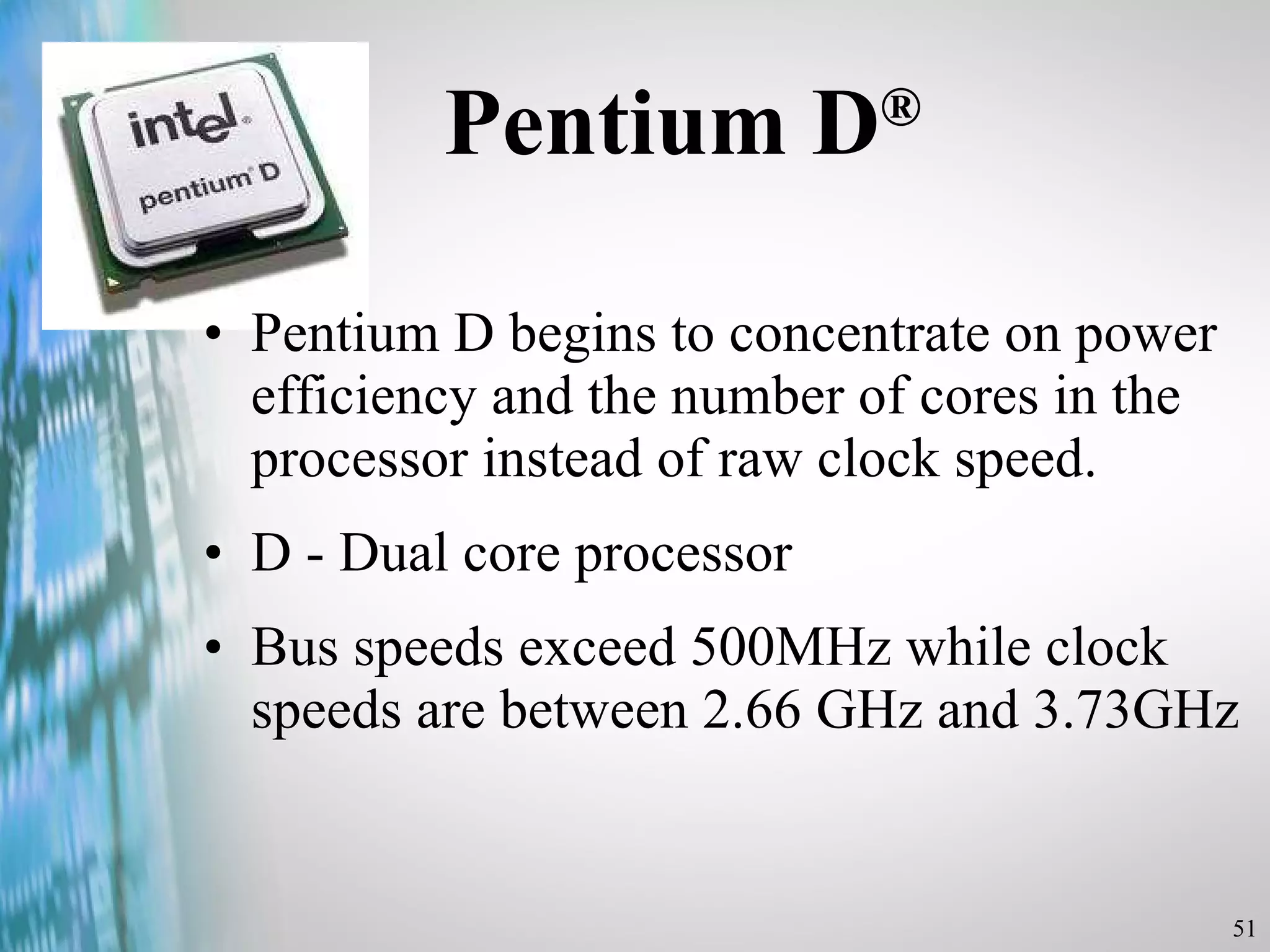 Pentium D ® Pentium D begins to concentrate on power efficiency and the number of cores in the processor instead of raw clock speed. D - Dual core processor Bus speeds exceed 500MHz while clock speeds are between 2.66 GHz and 3.73GHz 