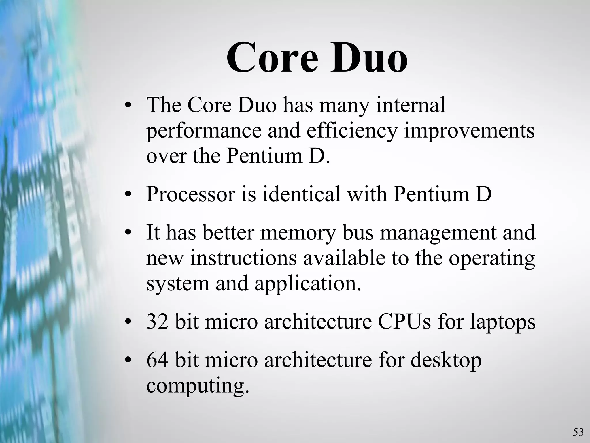 Core Duo The Core Duo has many internal performance and efficiency improvements over the Pentium D. Processor is identical with Pentium D It has better memory bus management and new instructions available to the operating system and application. 32 bit micro architecture CPUs for laptops 64 bit micro architecture for desktop computing. 