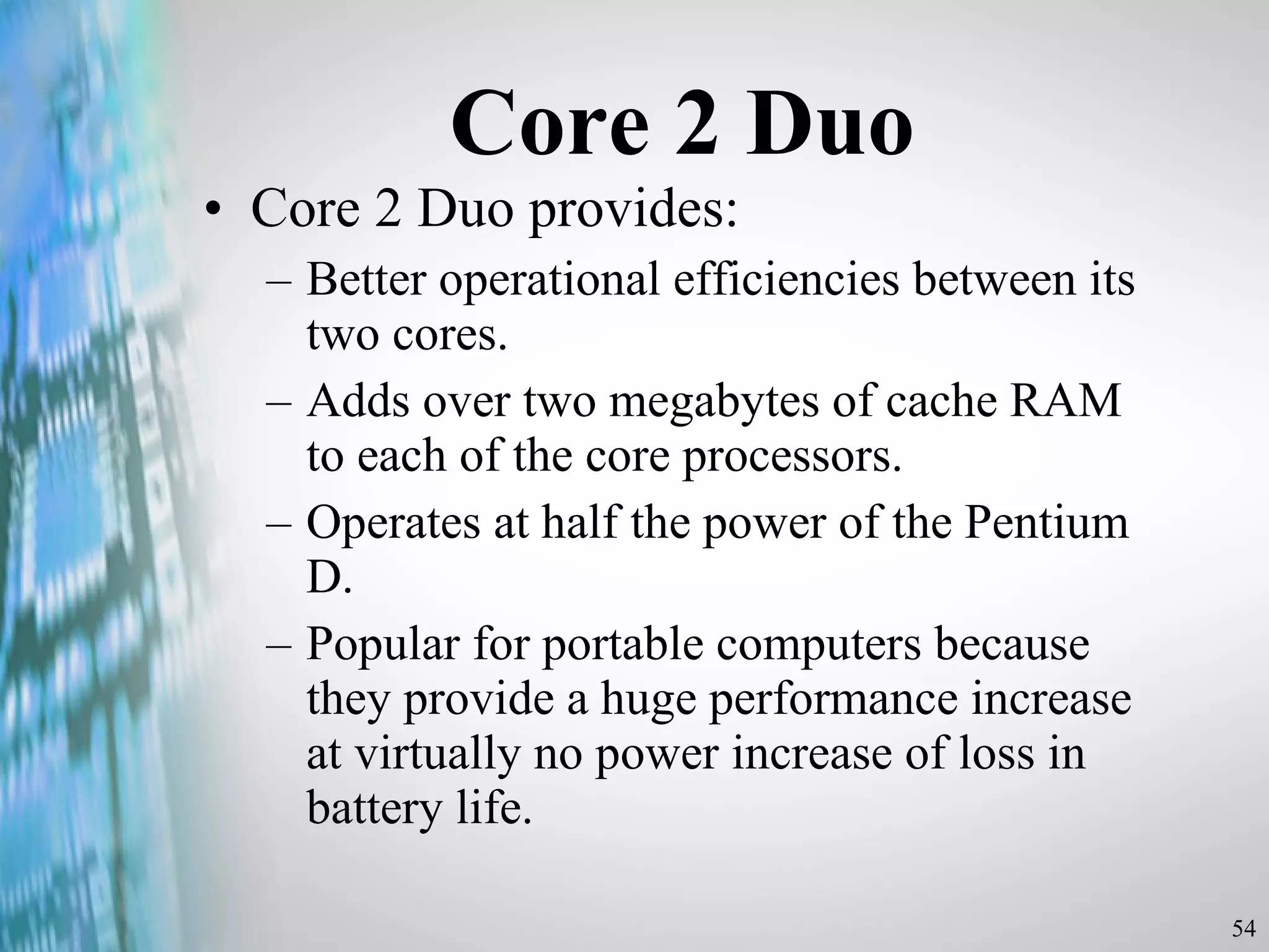Core 2 Duo Core 2 Duo provides: Better operational efficiencies between its two cores. Adds over two megabytes of cache RAM to each of the core processors. Operates at half the power of the Pentium D. Popular for portable computers because they provide a huge performance increase at virtually no power increase of loss in battery life. 