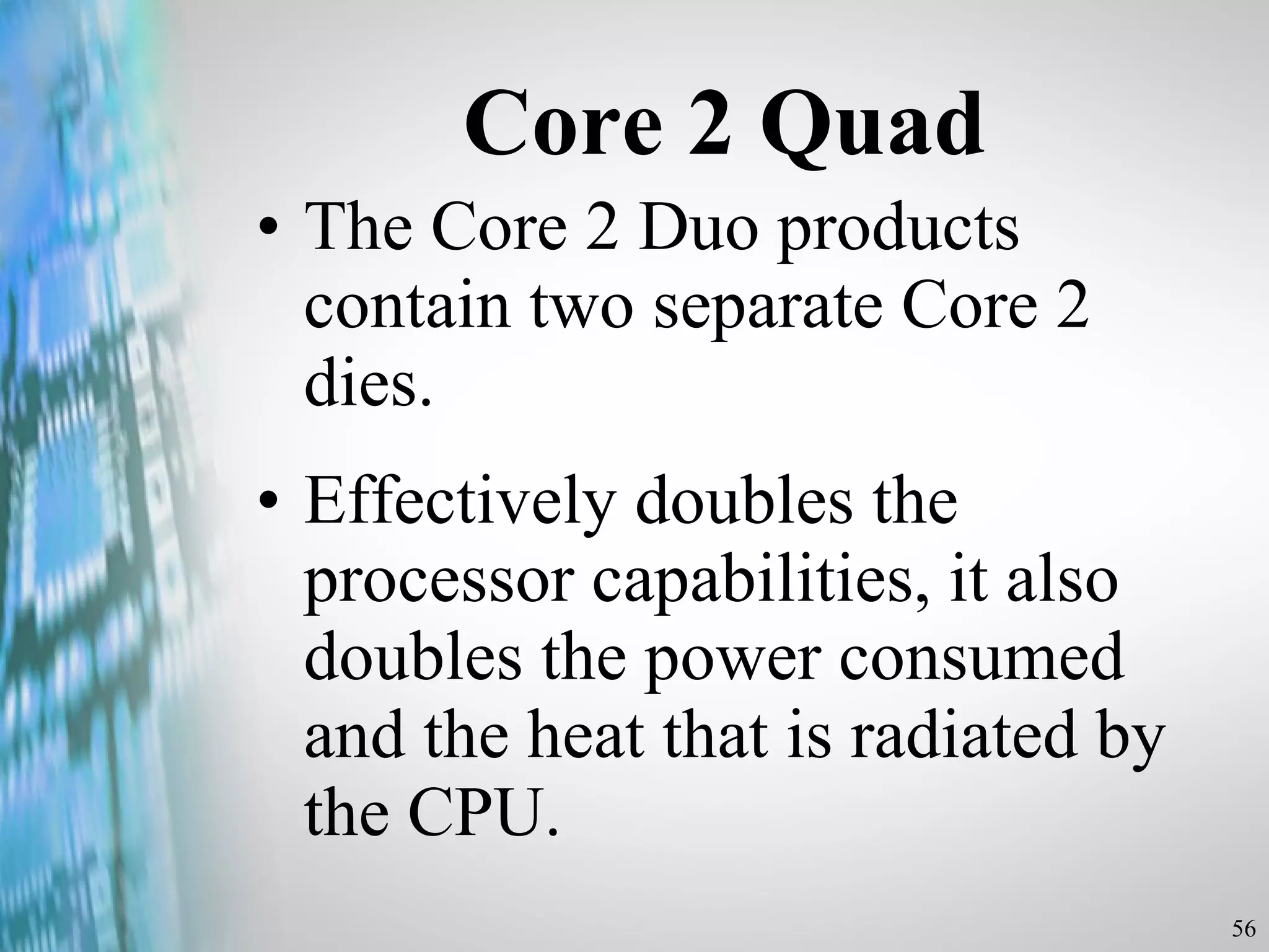 Core 2 Quad The Core 2 Duo products contain two separate Core 2 dies. Effectively doubles the processor capabilities, it also doubles the power consumed and the heat that is radiated by the CPU. 