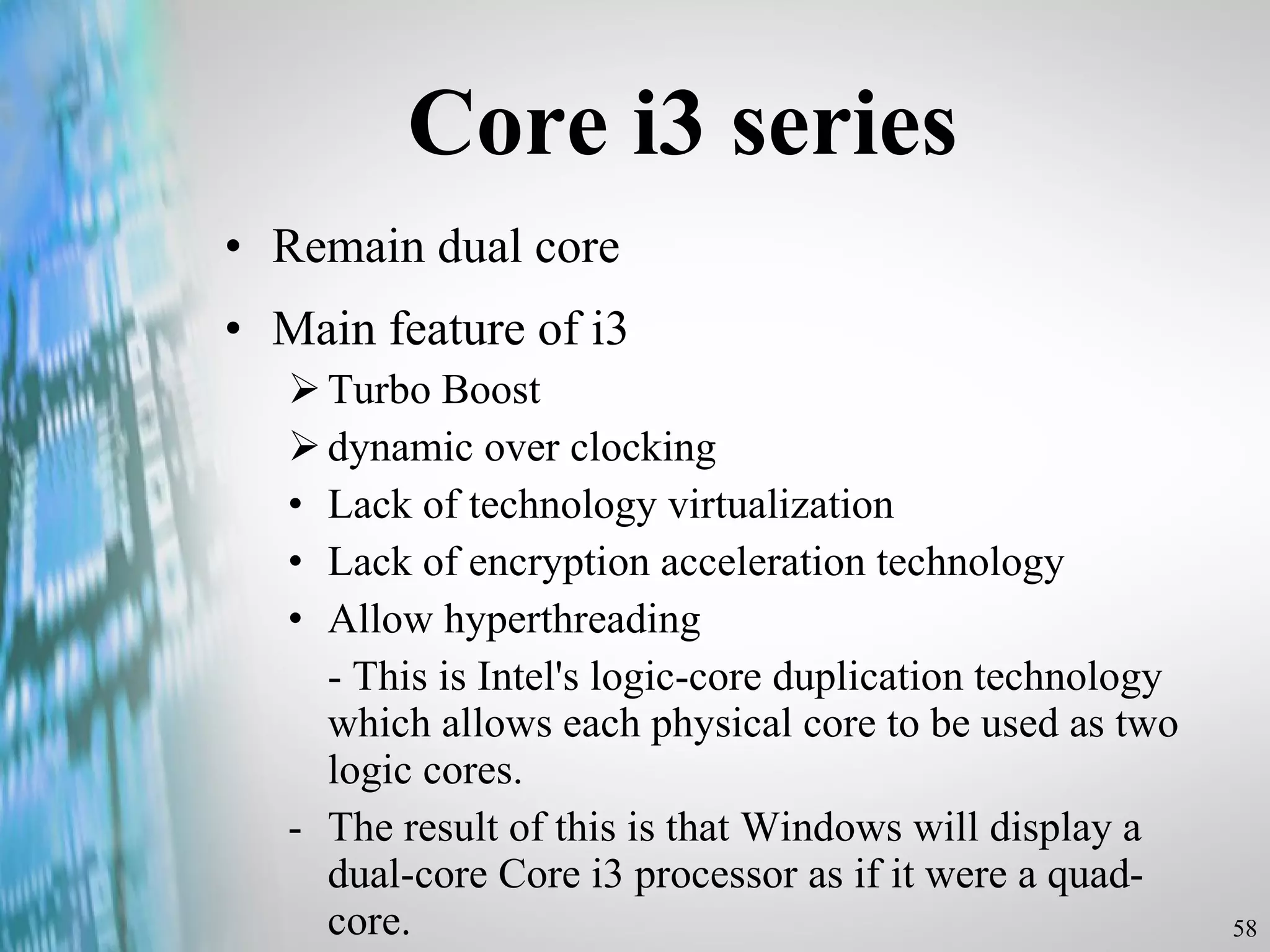 Core i3 series Remain dual core Main feature of i3 Turbo Boost dynamic over clocking Lack of technology virtualization Lack of encryption acceleration technology Allow hyperthreading - This is Intel's logic-core duplication technology which allows each physical core to be used as two logic cores.  -  The result of this is that Windows will display a dual-core Core i3 processor as if it were a quad-core. 