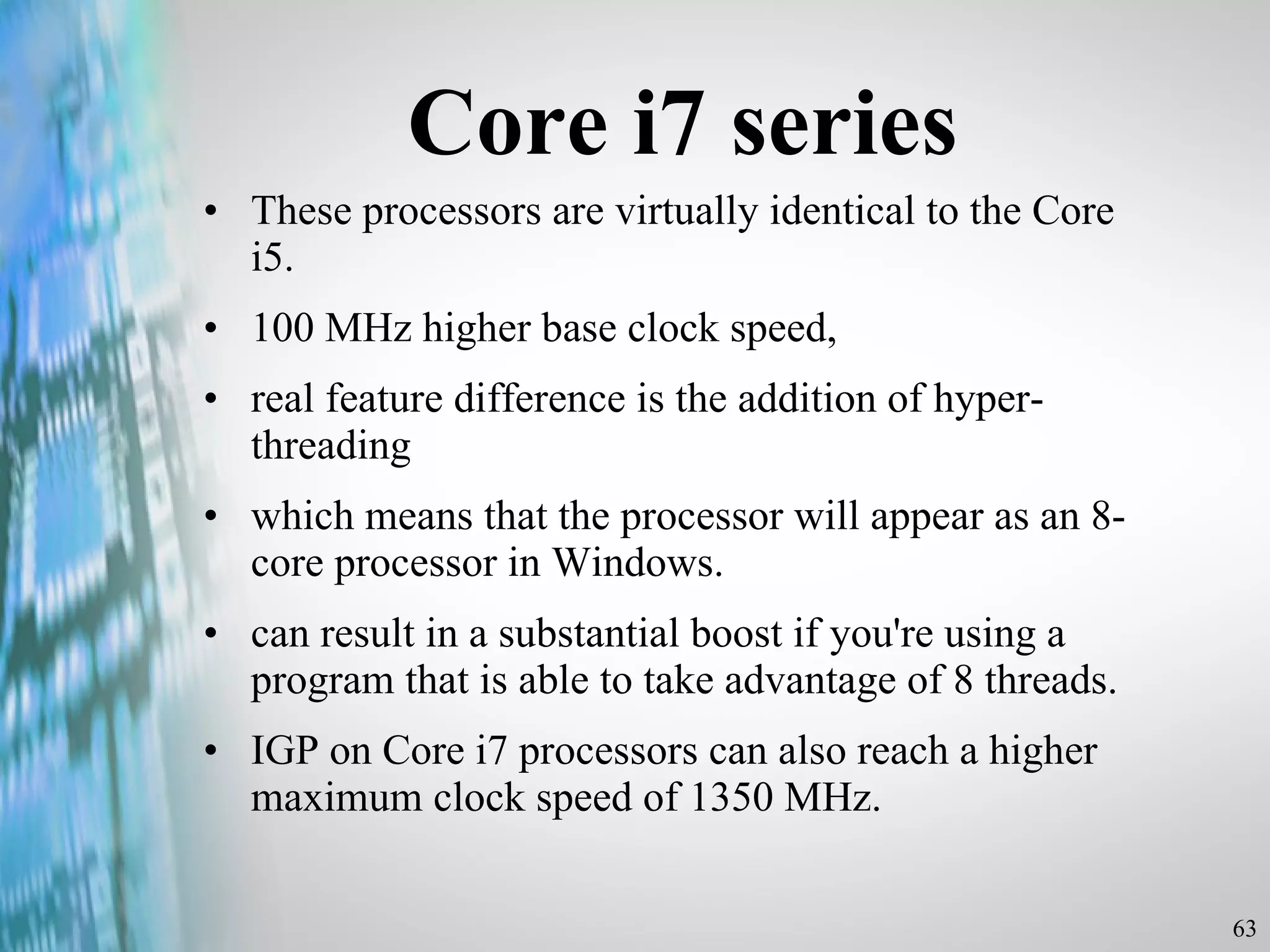 Core i7 series These processors are virtually identical to the Core i5.  100 MHz higher base clock speed, real feature difference is the addition of hyper-threading  which means that the processor will appear as an 8-core processor in Windows.  can result in a substantial boost if you're using a program that is able to take advantage of 8 threads. IGP on Core i7 processors can also reach a higher maximum clock speed of 1350 MHz. 