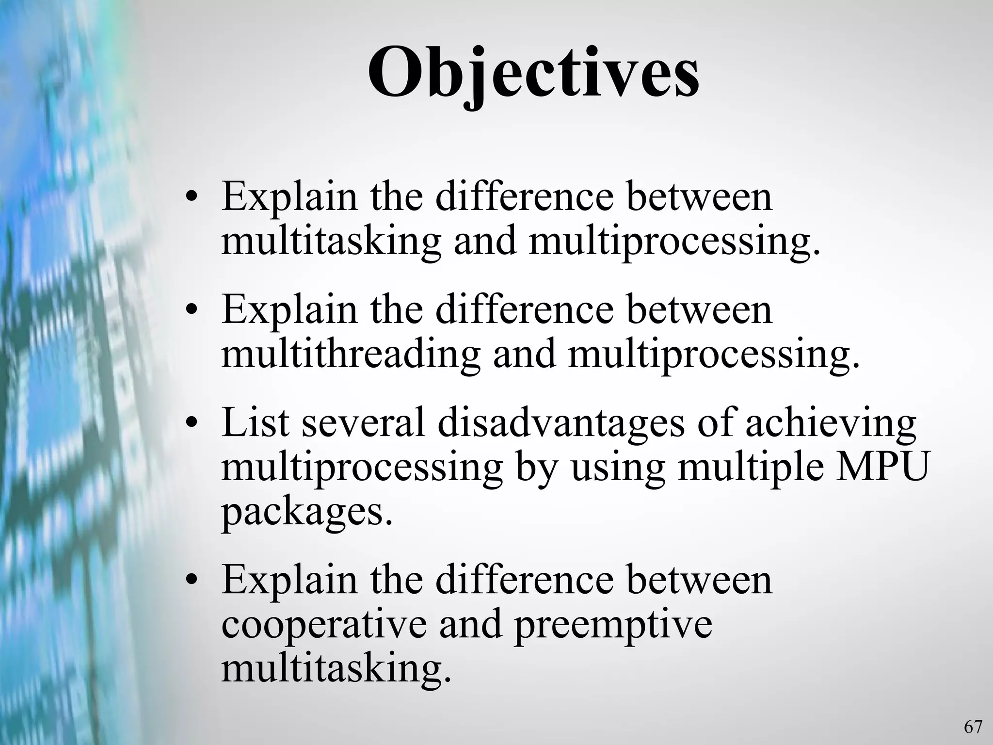 Objectives Explain the difference between multitasking and multiprocessing. Explain the difference between multithreading and multiprocessing. List several disadvantages of achieving multiprocessing by using multiple MPU packages. Explain the difference between cooperative and preemptive multitasking. 