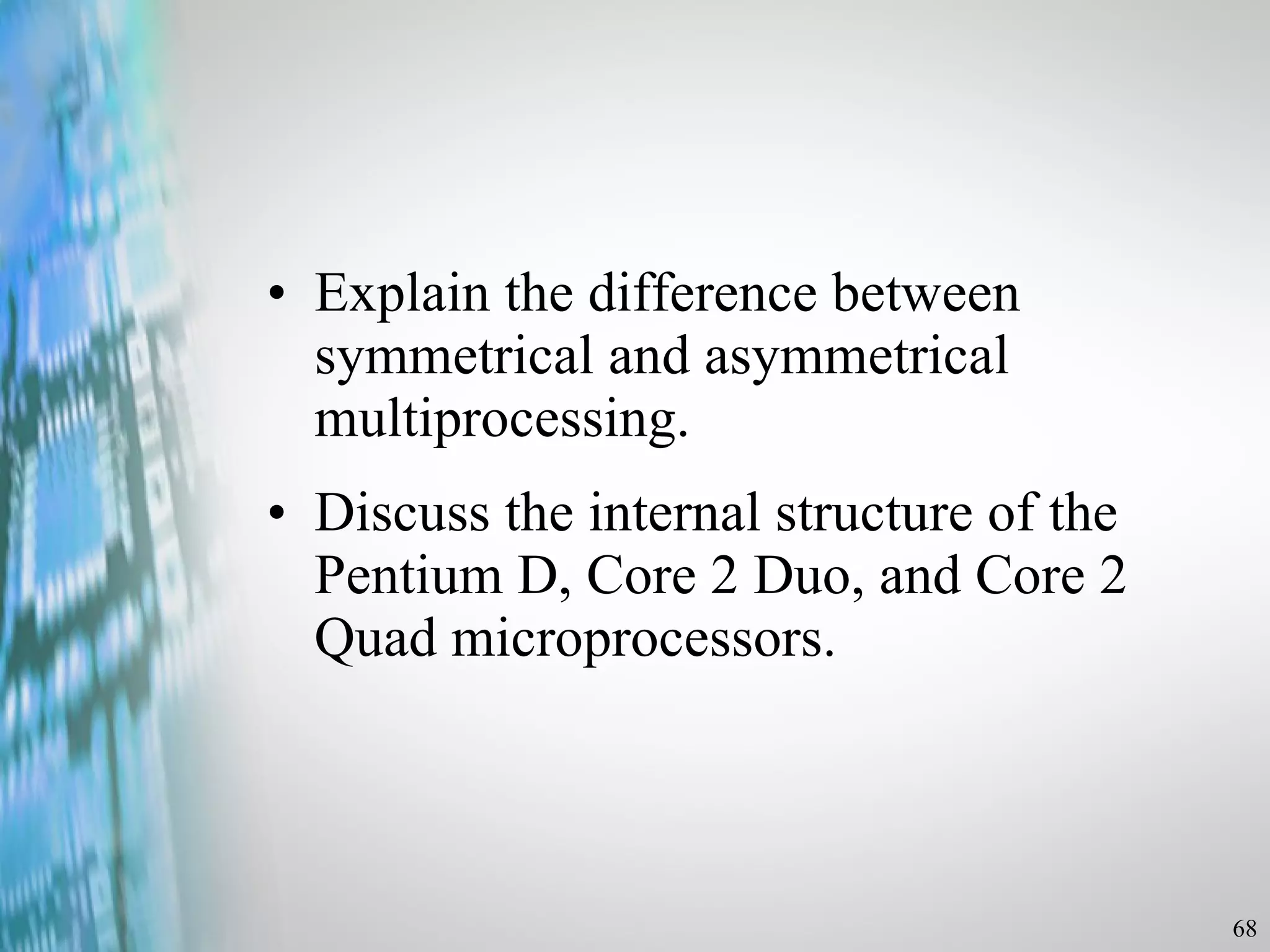 Explain the difference between symmetrical and asymmetrical multiprocessing. Discuss the internal structure of the Pentium D, Core 2 Duo, and Core 2 Quad microprocessors. 