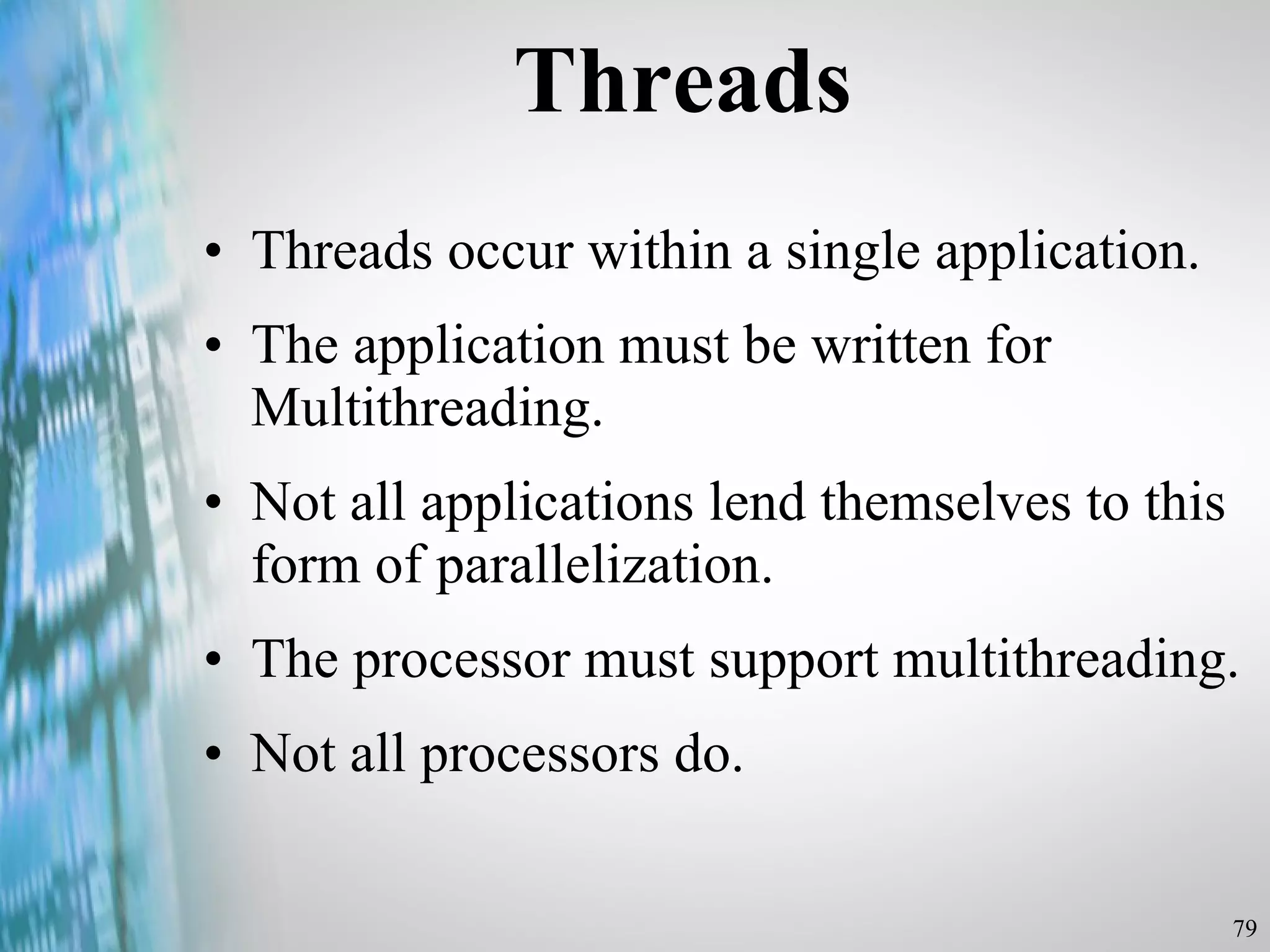 Threads Threads occur within a single application. The application must be written for Multithreading. Not all applications lend themselves to this form of parallelization. The processor must support multithreading. Not all processors do.  