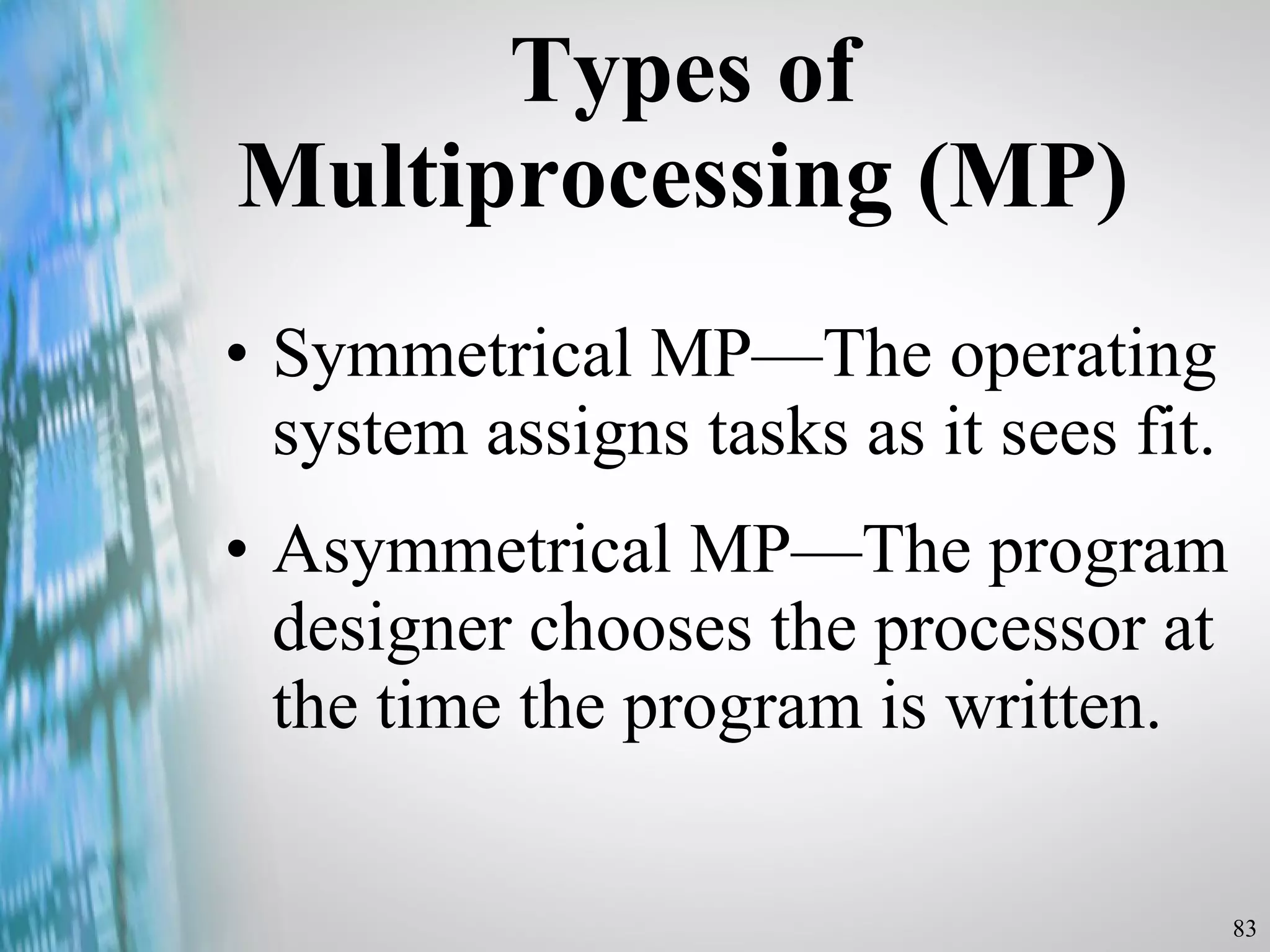 Types of Multiprocessing (MP) Symmetrical MP —The operating system assigns tasks as it sees fit.  As ymmetrical MP —The program designer chooses the processor at the time the program is written. 