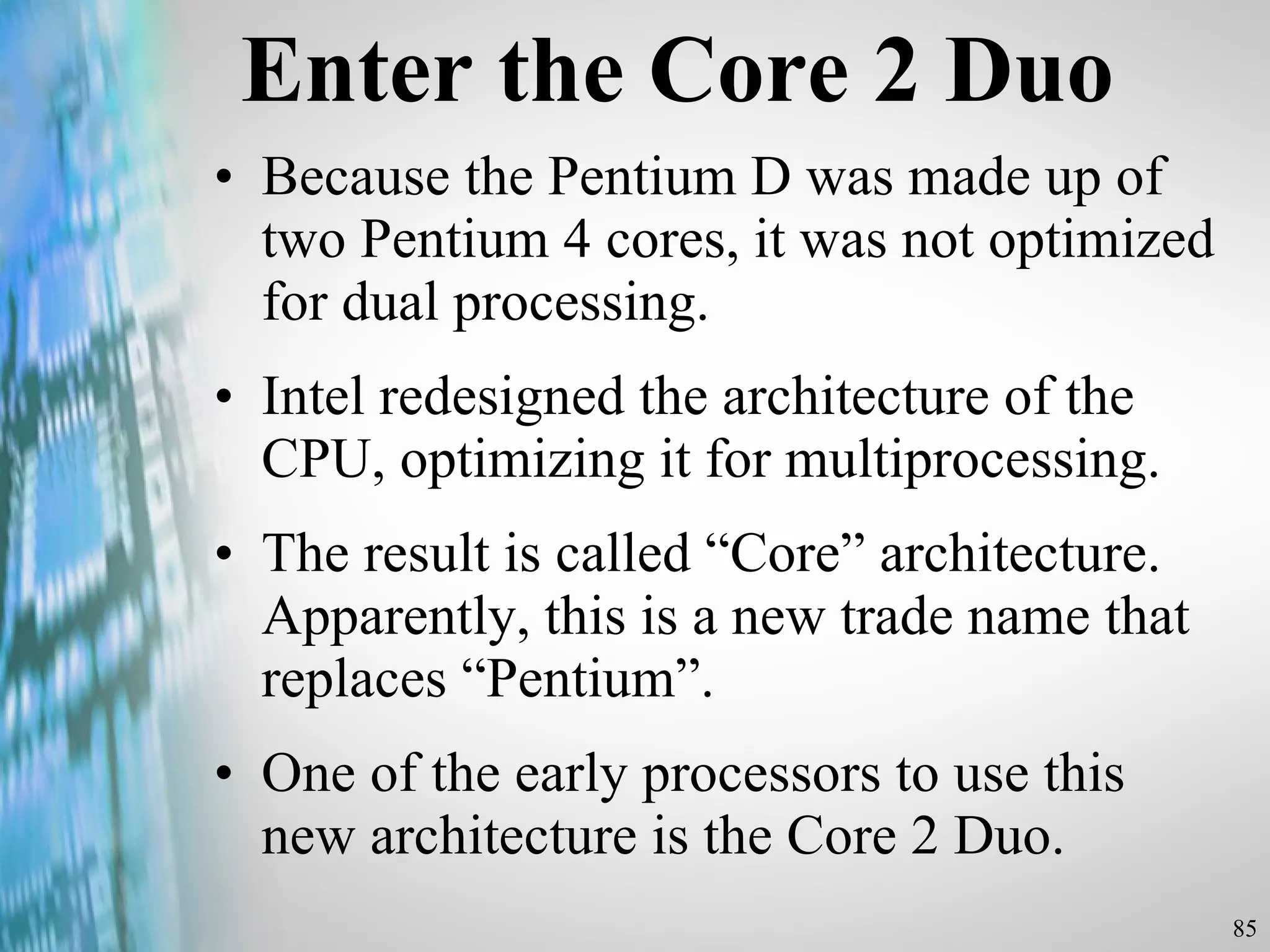 Enter the Core 2 Duo Because the Pentium D was made up of two Pentium 4 cores, it was not optimized for dual processing.  Intel redesigned the architecture of the CPU, optimizing it for multiprocessing. The result is called “Core” architecture. Apparently, this is a new trade name that replaces “Pentium”. One of the early processors to use this new architecture is the Core 2 Duo.  