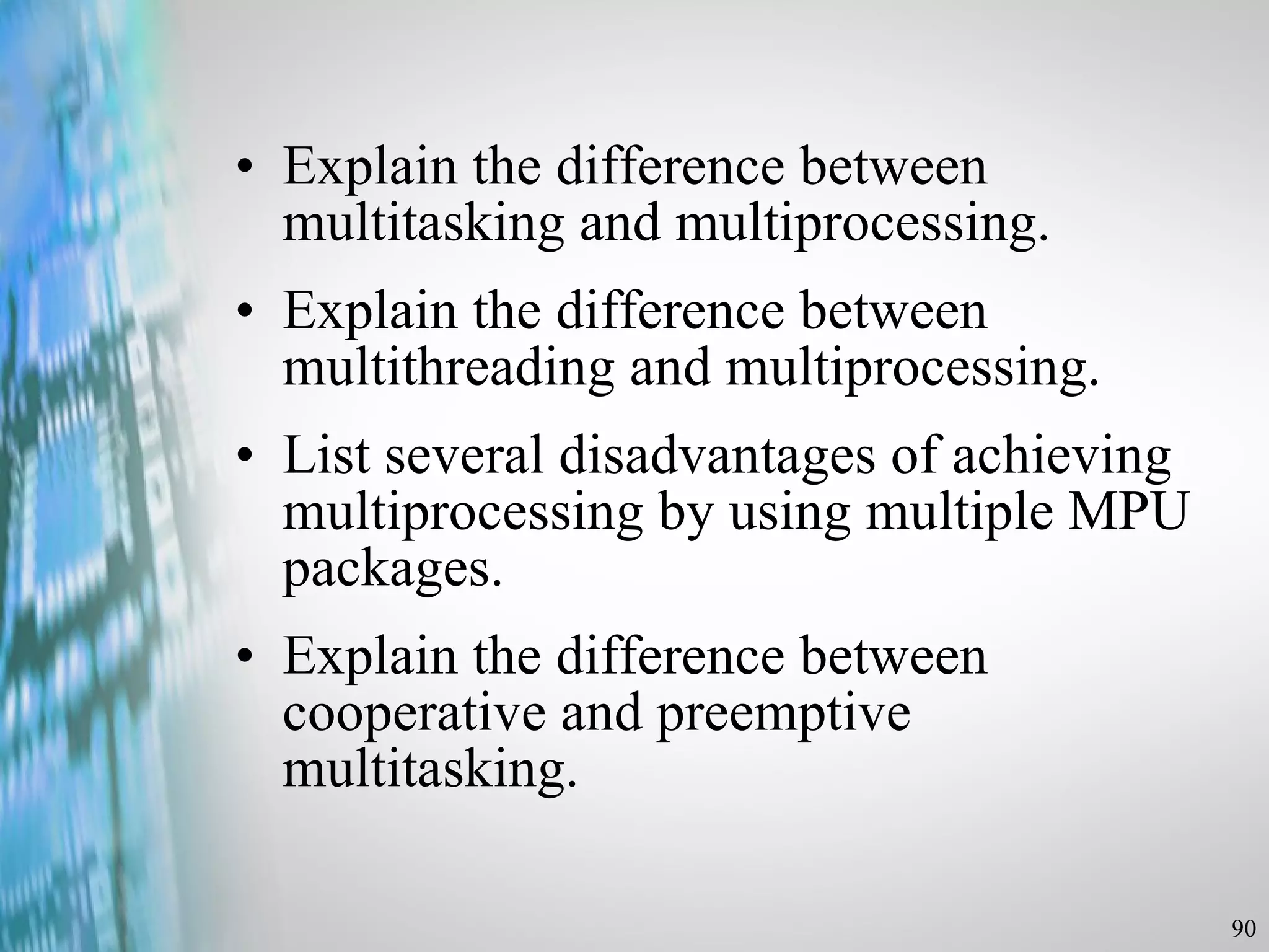 Explain the difference between multitasking and multiprocessing. Explain the difference between multithreading and multiprocessing. List several disadvantages of achieving multiprocessing by using multiple MPU packages. Explain the difference between cooperative and preemptive multitasking. 