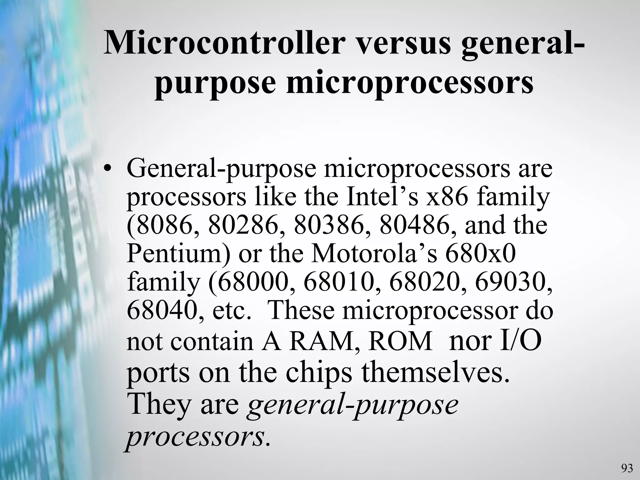 Microcontroller versus general-purpose microprocessors General-purpose microprocessors are processors like the Intel’s x86 family (8086, 80286, 80386, 80486, and the Pentium) or the Motorola’s 680x0 family (68000, 68010, 68020, 69030, 68040, etc.  These microprocessor do not contain A RAM, ROM   nor I/O ports on the chips themselves.  They are  general-purpose processors. 