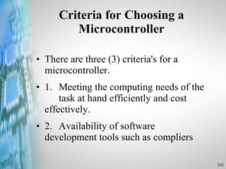 Criteria for Choosing a Microcontroller There are three (3) criteria's for a microcontroller. 1. Meeting the computing needs of the  task at hand efficiently and cost  effectively. 2. Availability of software  development tools such as compliers 