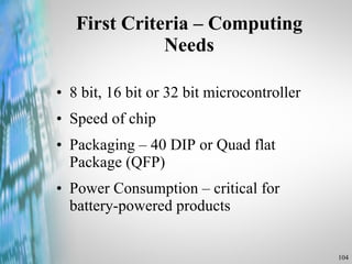 First Criteria – Computing Needs 8 bit, 16 bit or 32 bit microcontroller Speed of chip Packaging – 40 DIP or Quad flat Package (QFP) Power Consumption – critical for battery-powered products 