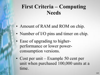 First Criteria – Computing Needs Amount of RAM and ROM on chip. Number of I/O pins and timer on chip. Ease of upgrading to higher-performance or lower power-consumption versions. Cost per unit – Example 50 cent per unit when purchased 100,000 units at a time. 