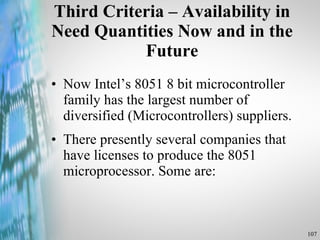 Third Criteria – Availability in Need Quantities Now and in the Future Now Intel’s 8051 8 bit microcontroller family has the largest number of diversified (Microcontrollers) suppliers. There presently several companies that have licenses to produce the 8051 microprocessor. Some are: 