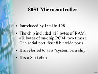 8051 Microcontroller Introduced by Intel in 1981. The chip included 128 bytes of RAM, 4K bytes of on-chip ROM, two timers. One serial port, four 8 bit wide ports. It is referred to as a “system on a chip”. It is a 8 bit chip. 