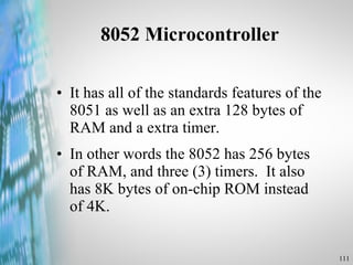 8052 Microcontroller It has all of the standards features of the 8051 as well as an extra 128 bytes of RAM and a extra timer. In other words the 8052 has 256 bytes of RAM, and three (3) timers.  It also has 8K bytes of on-chip ROM instead of 4K.  