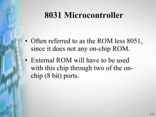 8031 Microcontroller Often referred to as the ROM less 8051, since it does not any on-chip ROM. External ROM will have to be used with this chip through two of the on-chip (8 bit) ports. 