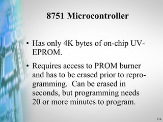 8751 Microcontroller Has only 4K bytes of on-chip UV-EPROM.  Requires access to PROM burner and has to be erased prior to repro-gramming.  Can be erased in seconds, but programming needs 20 or more minutes to program. 
