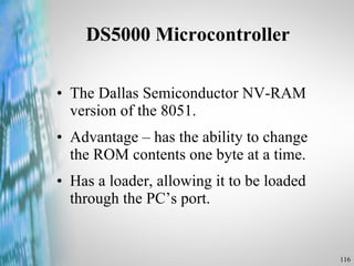 DS5000 Microcontroller  The Dallas Semiconductor NV-RAM version of the 8051. Advantage – has the ability to change the ROM contents one byte at a time. Has a loader, allowing it to be loaded through the PC’s port. 
