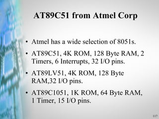 AT89C51 from Atmel Corp Atmel has a wide selection of 8051s. AT89C51, 4K ROM, 128 Byte RAM, 2 Timers, 6 Interrupts, 32 I/O pins. AT89LV51, 4K ROM, 128 Byte RAM,32 I/O pins. AT89C1051, 1K ROM, 64 Byte RAM, 1 Timer, 15 I/O pins. 