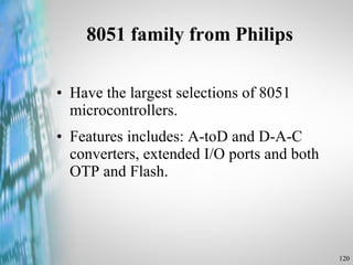 8051 family from Philips Have the largest selections of 8051 microcontrollers. Features includes: A-toD and D-A-C converters, extended I/O ports and both OTP and Flash. 