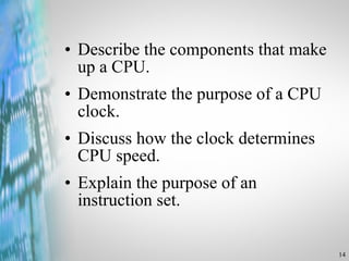 Describe the components that make up a CPU. Demonstrate the purpose of a CPU clock. Discuss how the clock determines CPU speed. Explain the purpose of an instruction set. 