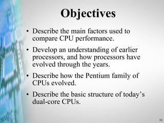 Objectives Describe the main factors used to compare CPU performance. Develop an understanding of earlier processors, and how processors have evolved through the years. Describe how the Pentium family of CPUs evolved. Describe the basic structure of today’s dual-core CPUs. 
