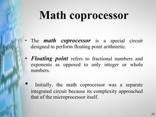 Math coprocessor The  math coprocessor  is a special circuit designed to perform floating point arithmetic.  Floating point  refers to fractional numbers and exponents as opposed to only integer or whole numbers. Initially, the math coprocessor was a separate integrated circuit because its complexity approached that of the microprocessor itself. 