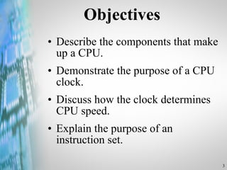 Objectives Describe the components that make up a CPU. Demonstrate the purpose of a CPU clock. Discuss how the clock determines CPU speed. Explain the purpose of an instruction set. 