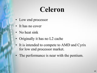 Celeron Low end processor It has no cover No heat sink Originally it has no L2 cache It is intended to compete to AMD and Cyrix for low end processor market. The performance is near with the pentium. 