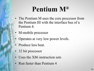 Pentium M ® The Pentium M uses the core processor from the Pentium III with the interface bus of a Pentium 4. M-mobile processor Operates at very low power levels. Produce less heat. 32 bit processor  Uses the X86 instruction sets Run faster than Pentium 4 
